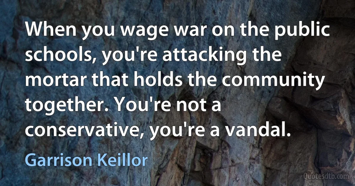 When you wage war on the public schools, you're attacking the mortar that holds the community together. You're not a conservative, you're a vandal. (Garrison Keillor)