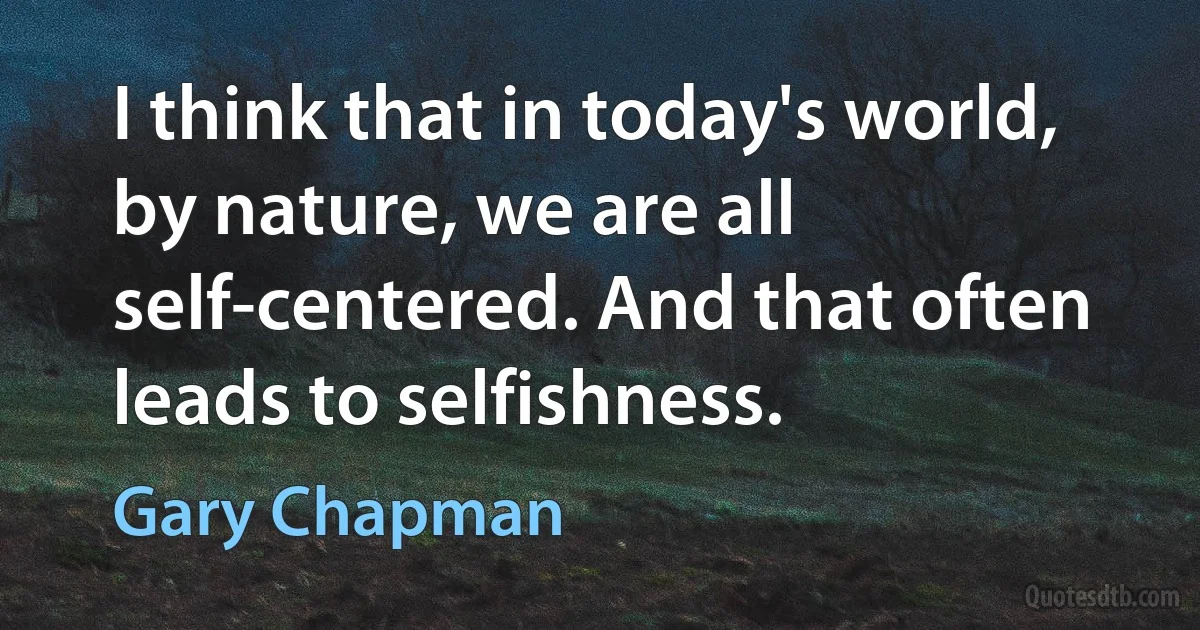 I think that in today's world, by nature, we are all self-centered. And that often leads to selfishness. (Gary Chapman)