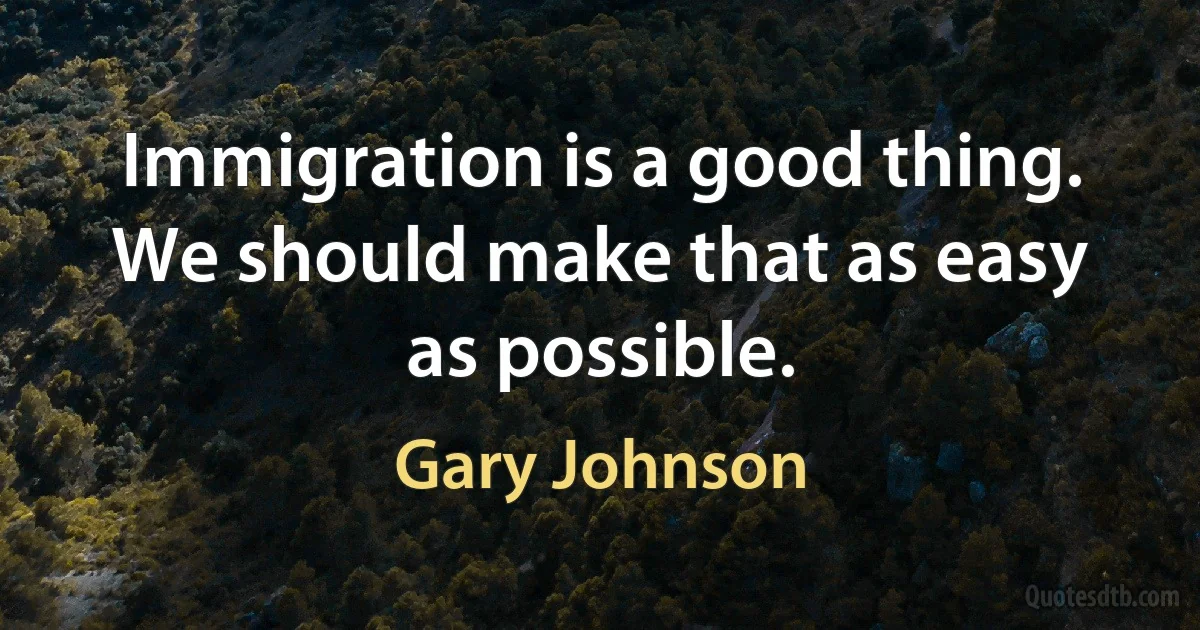 Immigration is a good thing. We should make that as easy as possible. (Gary Johnson)