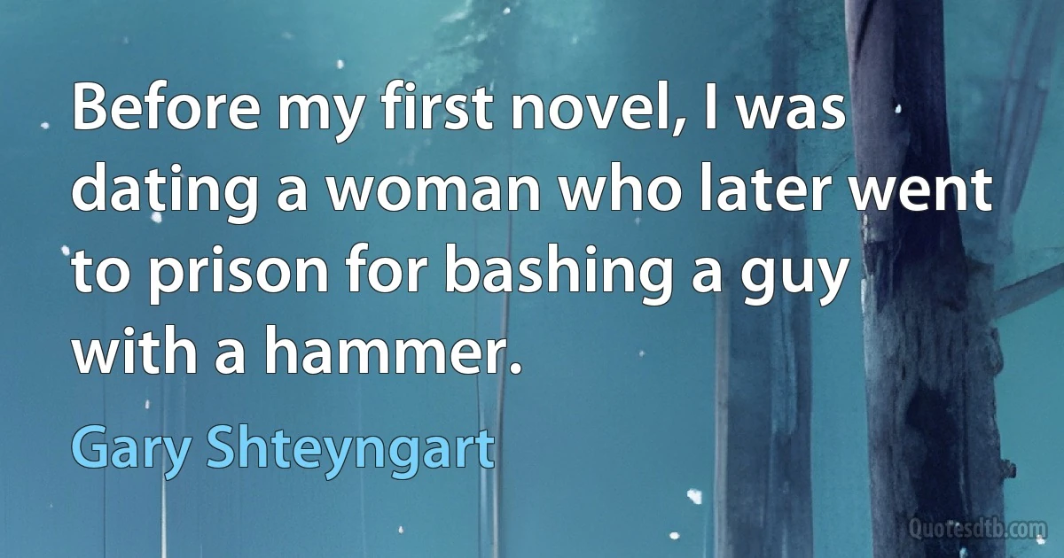 Before my first novel, I was dating a woman who later went to prison for bashing a guy with a hammer. (Gary Shteyngart)