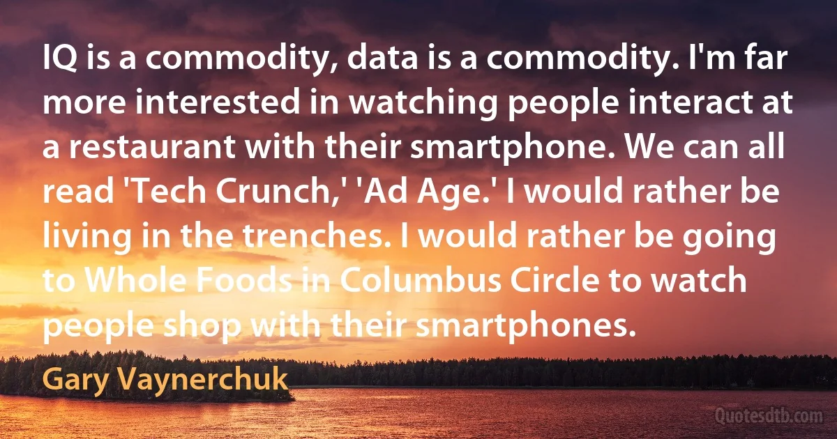 IQ is a commodity, data is a commodity. I'm far more interested in watching people interact at a restaurant with their smartphone. We can all read 'Tech Crunch,' 'Ad Age.' I would rather be living in the trenches. I would rather be going to Whole Foods in Columbus Circle to watch people shop with their smartphones. (Gary Vaynerchuk)