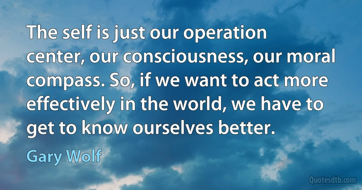 The self is just our operation center, our consciousness, our moral compass. So, if we want to act more effectively in the world, we have to get to know ourselves better. (Gary Wolf)