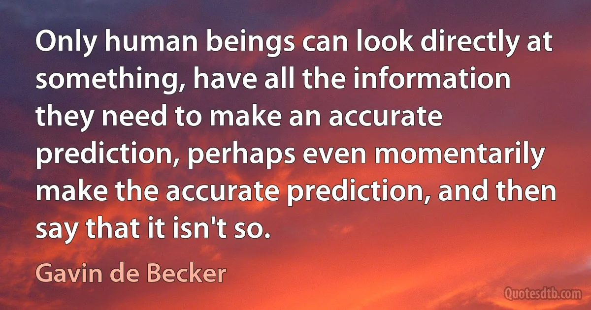 Only human beings can look directly at something, have all the information they need to make an accurate prediction, perhaps even momentarily make the accurate prediction, and then say that it isn't so. (Gavin de Becker)