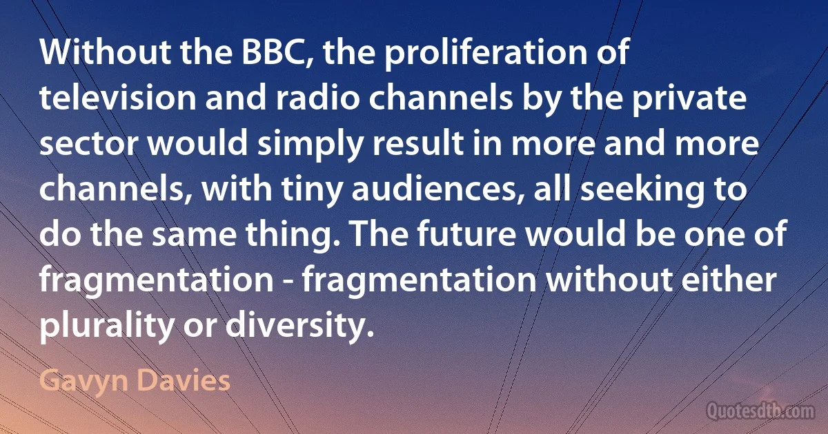 Without the BBC, the proliferation of television and radio channels by the private sector would simply result in more and more channels, with tiny audiences, all seeking to do the same thing. The future would be one of fragmentation - fragmentation without either plurality or diversity. (Gavyn Davies)