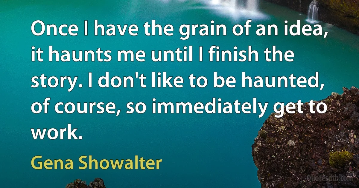 Once I have the grain of an idea, it haunts me until I finish the story. I don't like to be haunted, of course, so immediately get to work. (Gena Showalter)