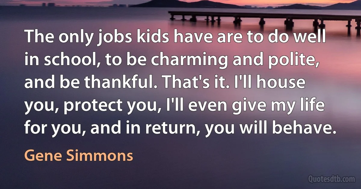 The only jobs kids have are to do well in school, to be charming and polite, and be thankful. That's it. I'll house you, protect you, I'll even give my life for you, and in return, you will behave. (Gene Simmons)