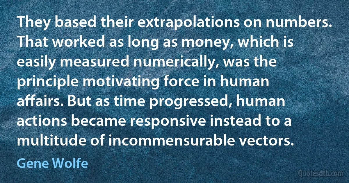 They based their extrapolations on numbers. That worked as long as money, which is easily measured numerically, was the principle motivating force in human affairs. But as time progressed, human actions became responsive instead to a multitude of incommensurable vectors. (Gene Wolfe)