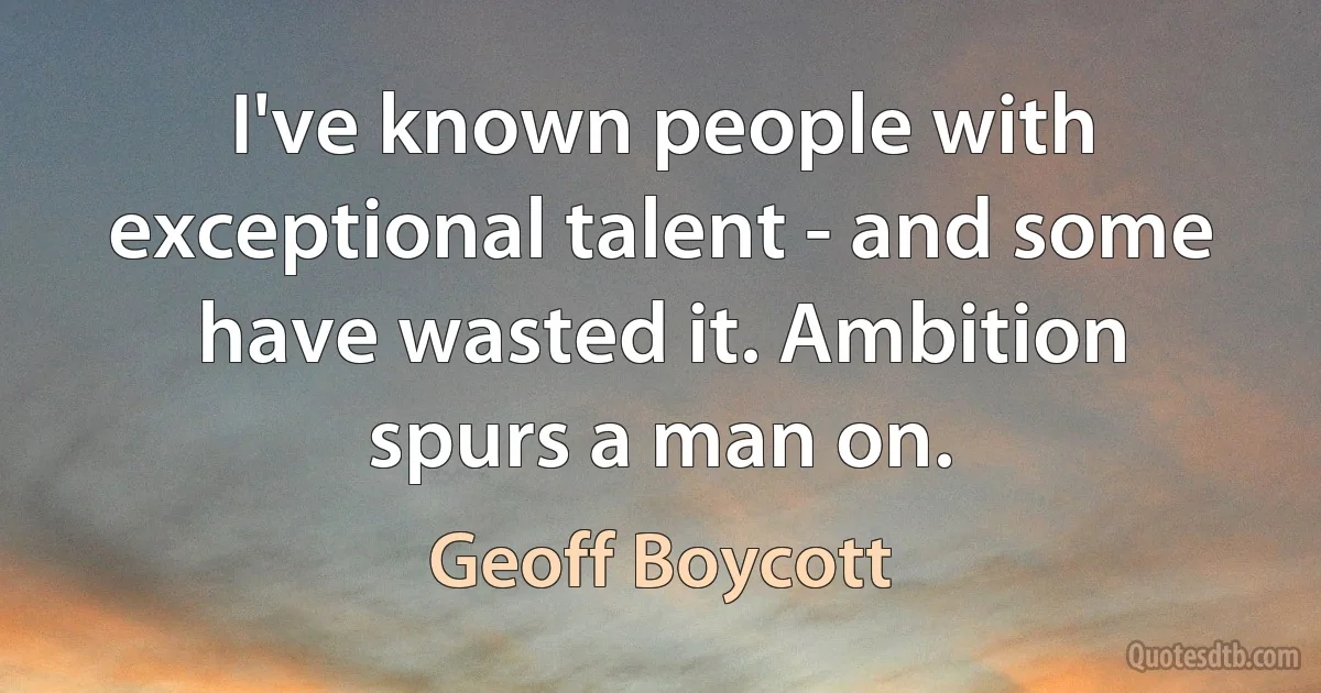 I've known people with exceptional talent - and some have wasted it. Ambition spurs a man on. (Geoff Boycott)