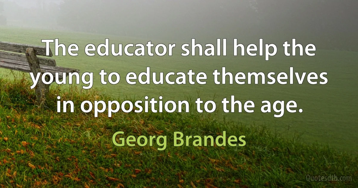 The educator shall help the young to educate themselves in opposition to the age. (Georg Brandes)