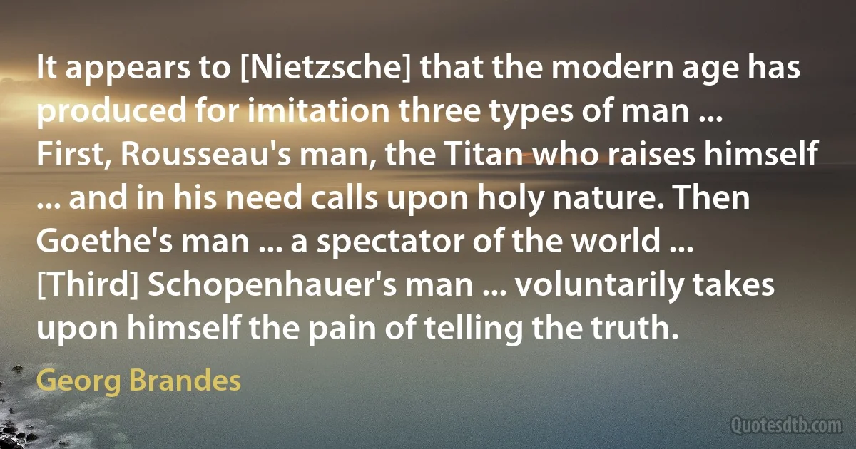 It appears to [Nietzsche] that the modern age has produced for imitation three types of man ... First, Rousseau's man, the Titan who raises himself ... and in his need calls upon holy nature. Then Goethe's man ... a spectator of the world ... [Third] Schopenhauer's man ... voluntarily takes upon himself the pain of telling the truth. (Georg Brandes)