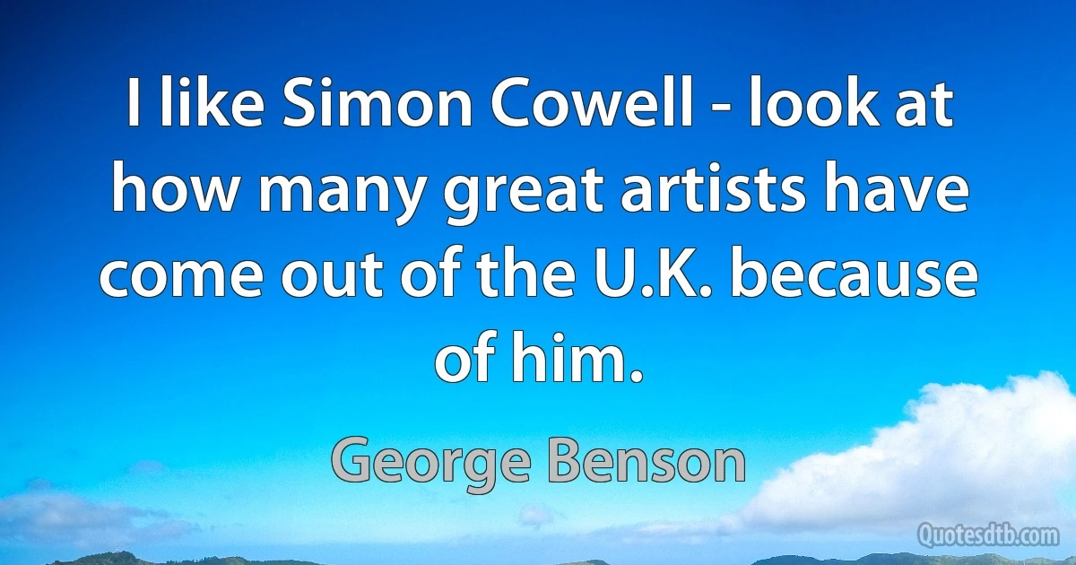 I like Simon Cowell - look at how many great artists have come out of the U.K. because of him. (George Benson)