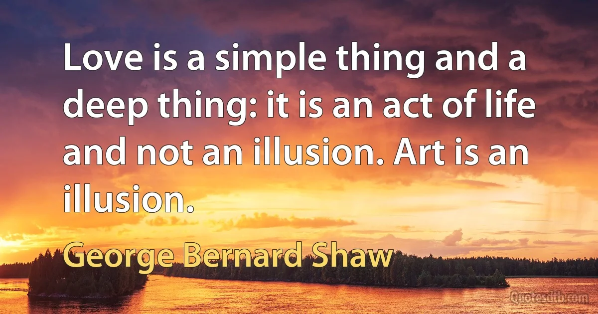 Love is a simple thing and a deep thing: it is an act of life and not an illusion. Art is an illusion. (George Bernard Shaw)