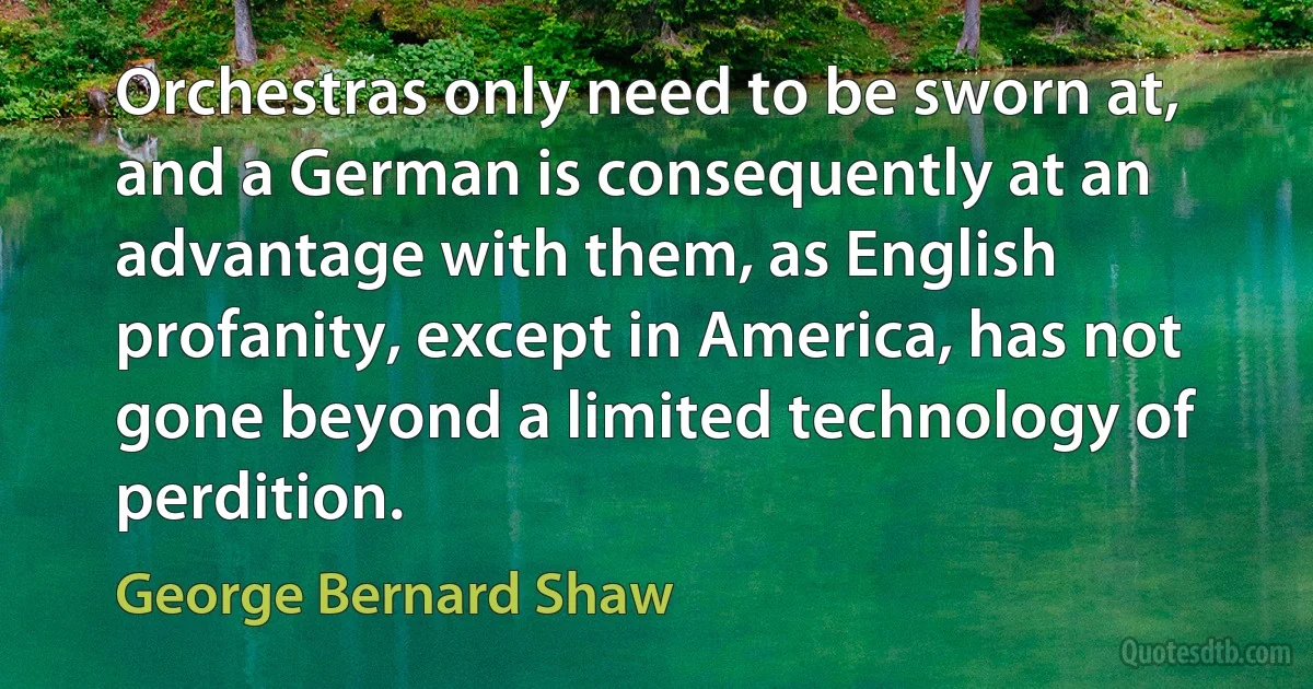 Orchestras only need to be sworn at, and a German is consequently at an advantage with them, as English profanity, except in America, has not gone beyond a limited technology of perdition. (George Bernard Shaw)