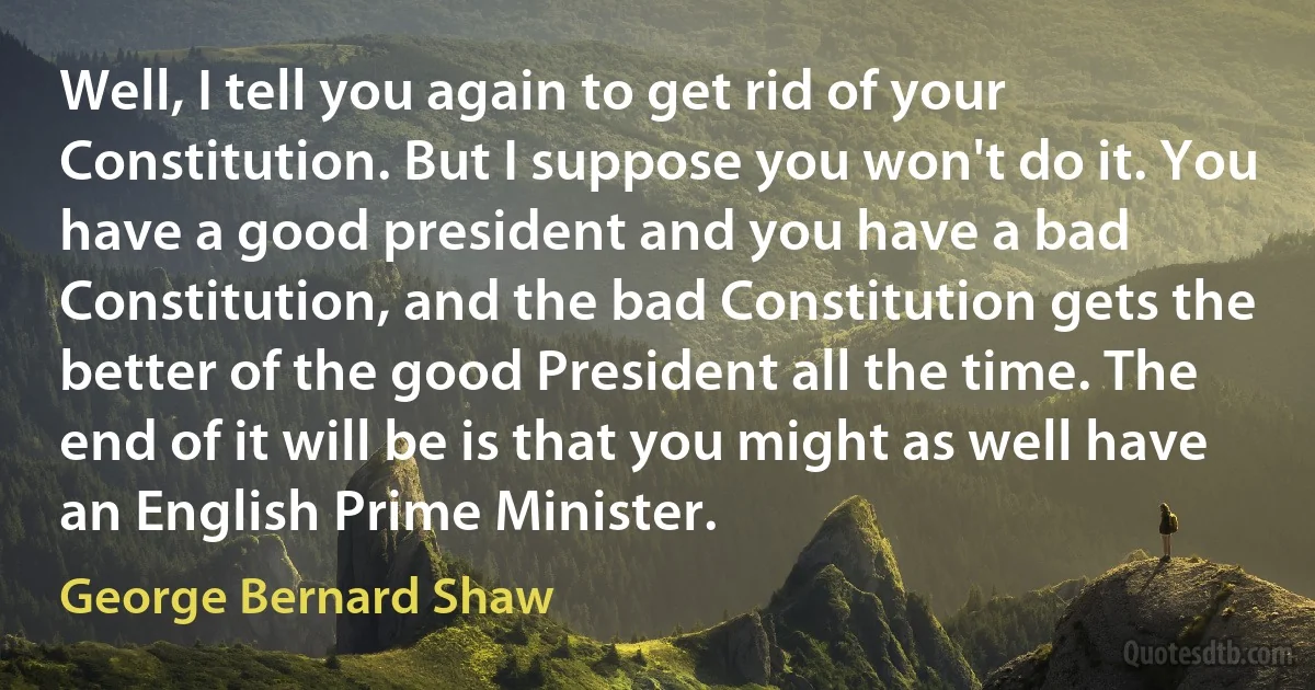 Well, I tell you again to get rid of your Constitution. But I suppose you won't do it. You have a good president and you have a bad Constitution, and the bad Constitution gets the better of the good President all the time. The end of it will be is that you might as well have an English Prime Minister. (George Bernard Shaw)