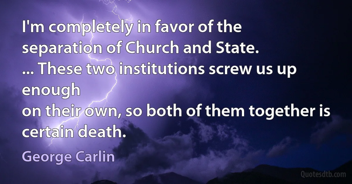 I'm completely in favor of the
separation of Church and State.
... These two institutions screw us up enough
on their own, so both of them together is
certain death. (George Carlin)