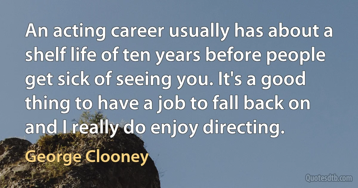 An acting career usually has about a shelf life of ten years before people get sick of seeing you. It's a good thing to have a job to fall back on and I really do enjoy directing. (George Clooney)