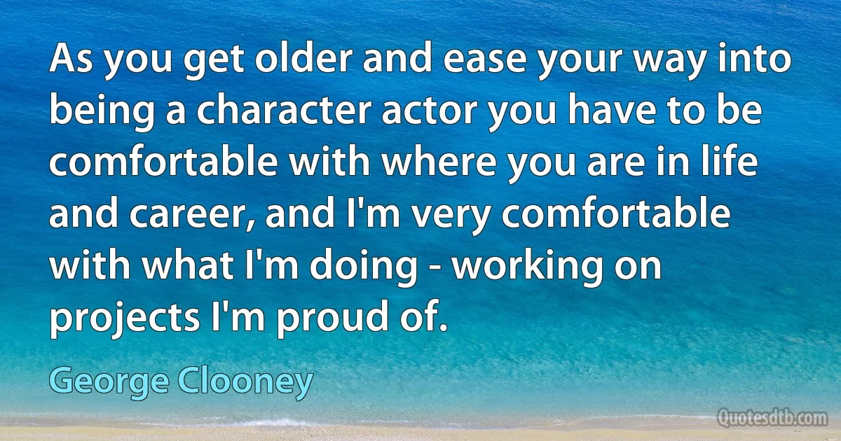 As you get older and ease your way into being a character actor you have to be comfortable with where you are in life and career, and I'm very comfortable with what I'm doing - working on projects I'm proud of. (George Clooney)