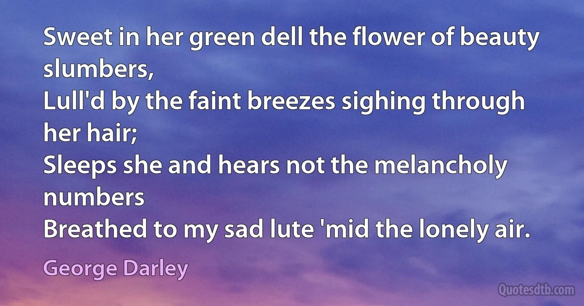 Sweet in her green dell the flower of beauty slumbers,
Lull'd by the faint breezes sighing through her hair;
Sleeps she and hears not the melancholy numbers
Breathed to my sad lute 'mid the lonely air. (George Darley)