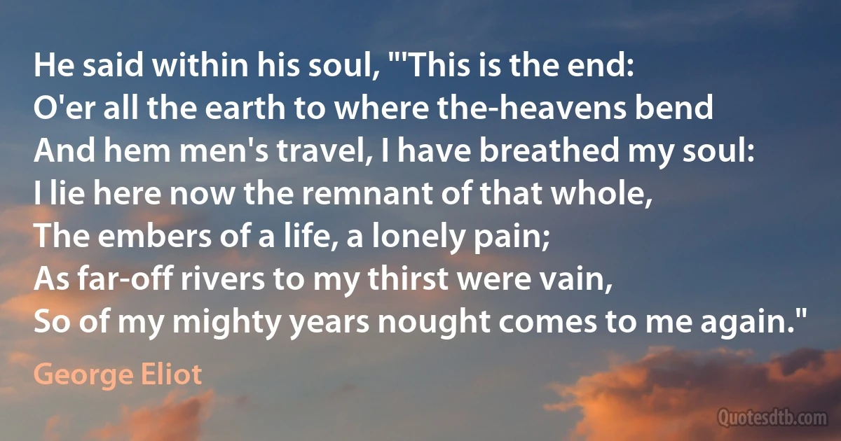 He said within his soul, "'This is the end:
O'er all the earth to where the-heavens bend
And hem men's travel, I have breathed my soul:
I lie here now the remnant of that whole,
The embers of a life, a lonely pain;
As far-off rivers to my thirst were vain,
So of my mighty years nought comes to me again." (George Eliot)