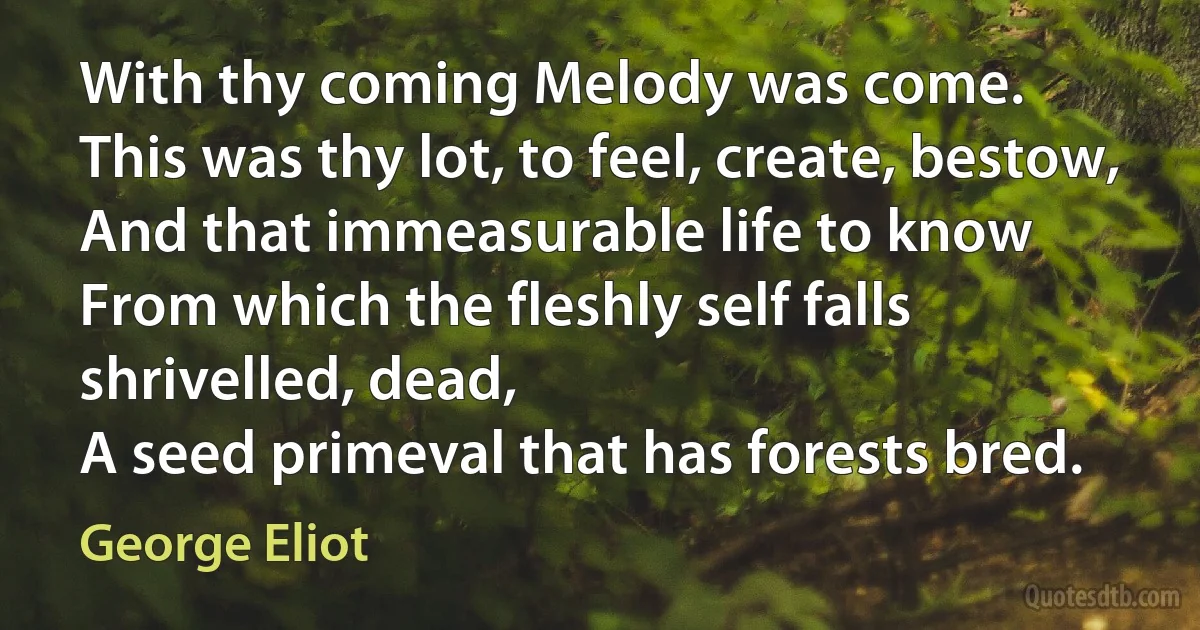 With thy coming Melody was come.
This was thy lot, to feel, create, bestow,
And that immeasurable life to know
From which the fleshly self falls shrivelled, dead,
A seed primeval that has forests bred. (George Eliot)