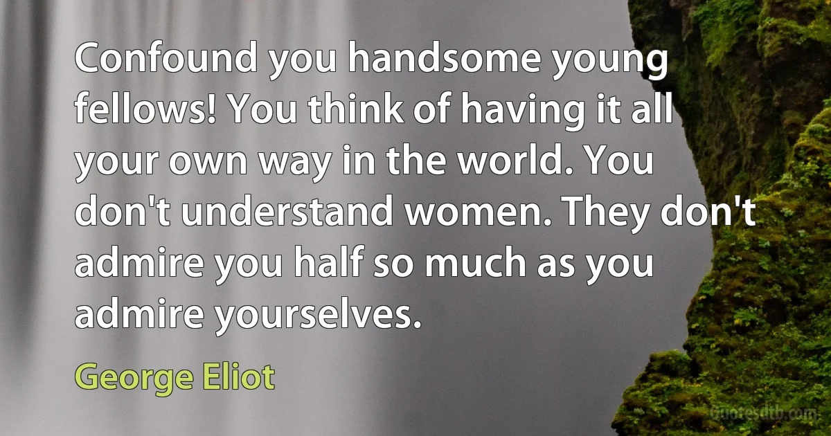 Confound you handsome young fellows! You think of having it all your own way in the world. You don't understand women. They don't admire you half so much as you admire yourselves. (George Eliot)