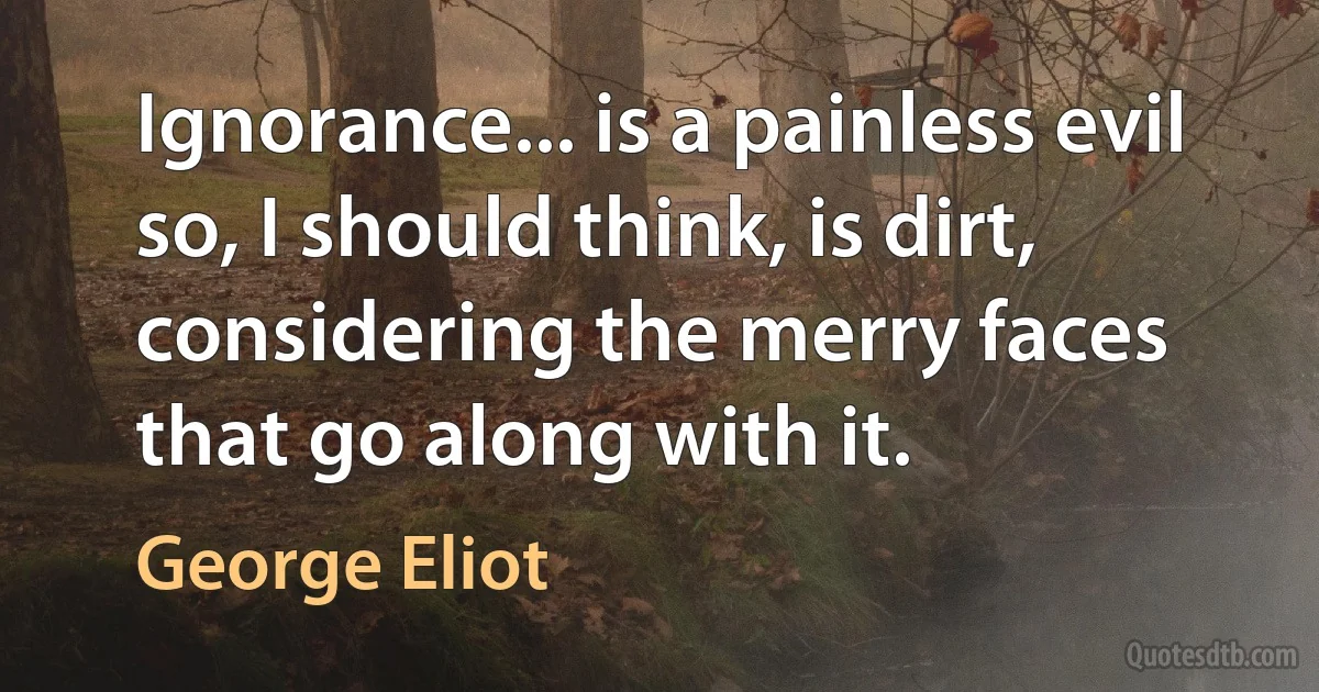 Ignorance... is a painless evil so, I should think, is dirt, considering the merry faces that go along with it. (George Eliot)