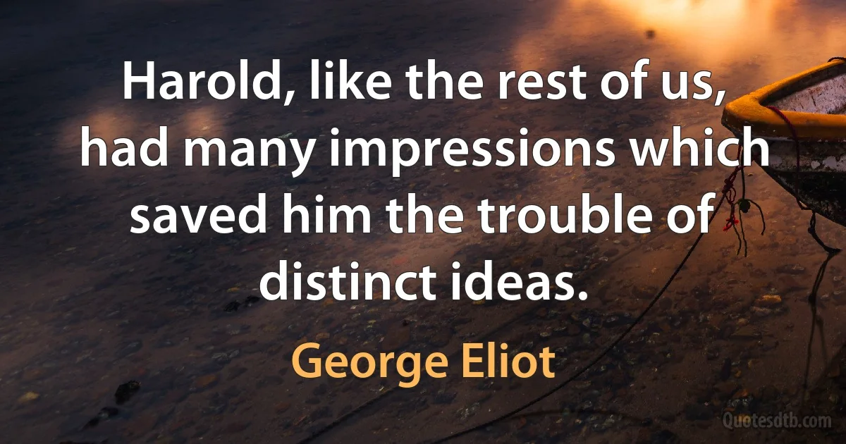 Harold, like the rest of us, had many impressions which saved him the trouble of distinct ideas. (George Eliot)