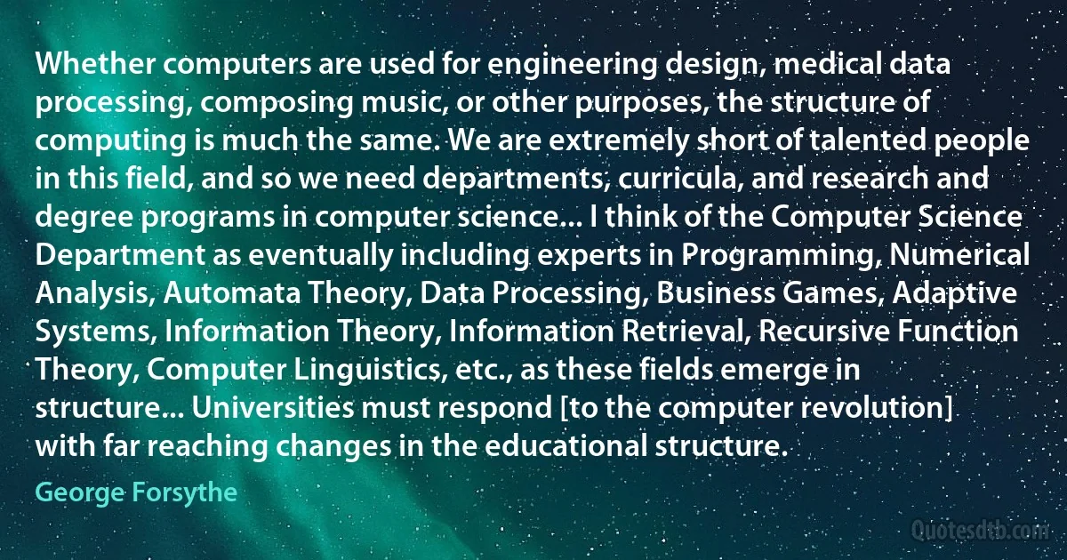 Whether computers are used for engineering design, medical data processing, composing music, or other purposes, the structure of computing is much the same. We are extremely short of talented people in this field, and so we need departments, curricula, and research and degree programs in computer science... I think of the Computer Science Department as eventually including experts in Programming, Numerical Analysis, Automata Theory, Data Processing, Business Games, Adaptive Systems, Information Theory, Information Retrieval, Recursive Function Theory, Computer Linguistics, etc., as these fields emerge in structure... Universities must respond [to the computer revolution] with far reaching changes in the educational structure. (George Forsythe)