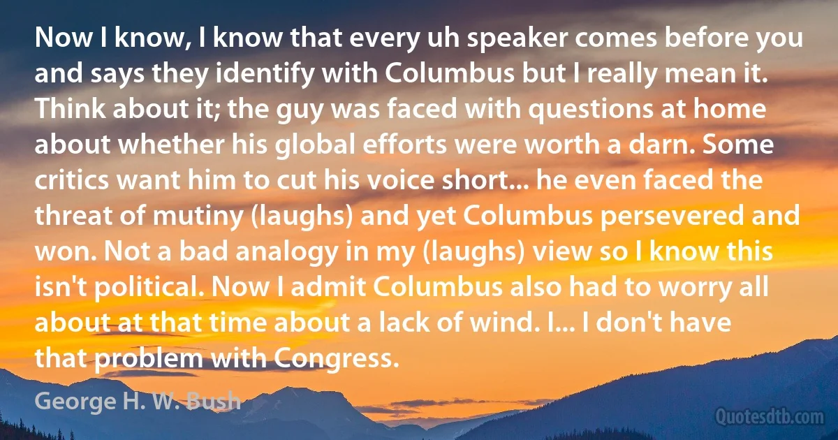 Now I know, I know that every uh speaker comes before you and says they identify with Columbus but I really mean it. Think about it; the guy was faced with questions at home about whether his global efforts were worth a darn. Some critics want him to cut his voice short... he even faced the threat of mutiny (laughs) and yet Columbus persevered and won. Not a bad analogy in my (laughs) view so I know this isn't political. Now I admit Columbus also had to worry all about at that time about a lack of wind. I... I don't have that problem with Congress. (George H. W. Bush)