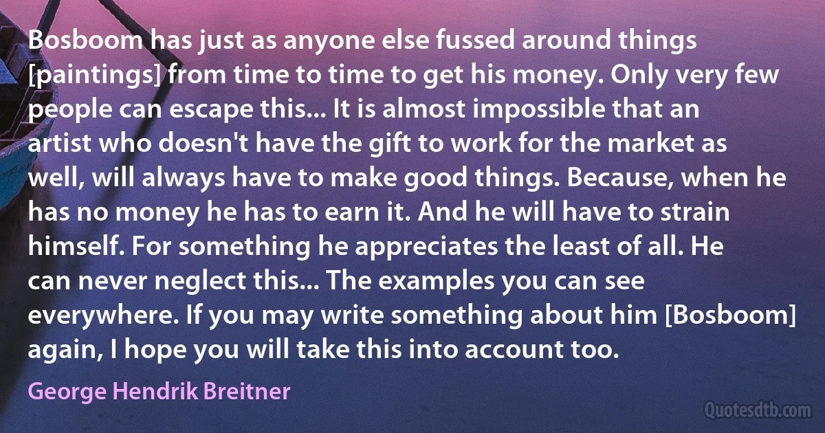 Bosboom has just as anyone else fussed around things [paintings] from time to time to get his money. Only very few people can escape this... It is almost impossible that an artist who doesn't have the gift to work for the market as well, will always have to make good things. Because, when he has no money he has to earn it. And he will have to strain himself. For something he appreciates the least of all. He can never neglect this... The examples you can see everywhere. If you may write something about him [Bosboom] again, I hope you will take this into account too. (George Hendrik Breitner)
