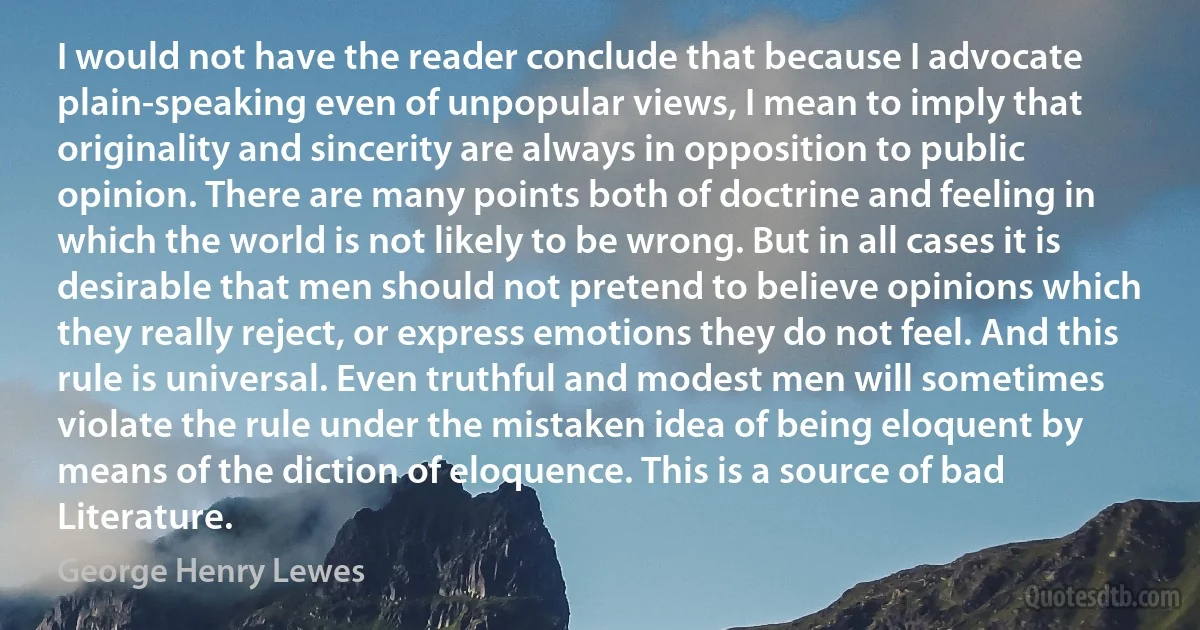 I would not have the reader conclude that because I advocate plain-speaking even of unpopular views, I mean to imply that originality and sincerity are always in opposition to public opinion. There are many points both of doctrine and feeling in which the world is not likely to be wrong. But in all cases it is desirable that men should not pretend to believe opinions which they really reject, or express emotions they do not feel. And this rule is universal. Even truthful and modest men will sometimes violate the rule under the mistaken idea of being eloquent by means of the diction of eloquence. This is a source of bad Literature. (George Henry Lewes)