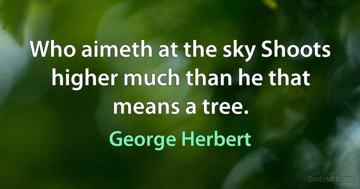 Who aimeth at the sky Shoots higher much than he that means a tree. (George Herbert)