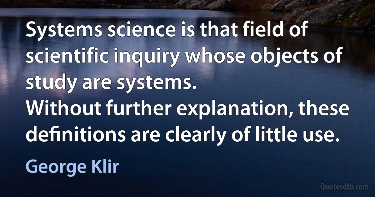 Systems science is that field of scientific inquiry whose objects of study are systems.
Without further explanation, these deﬁnitions are clearly of little use. (George Klir)