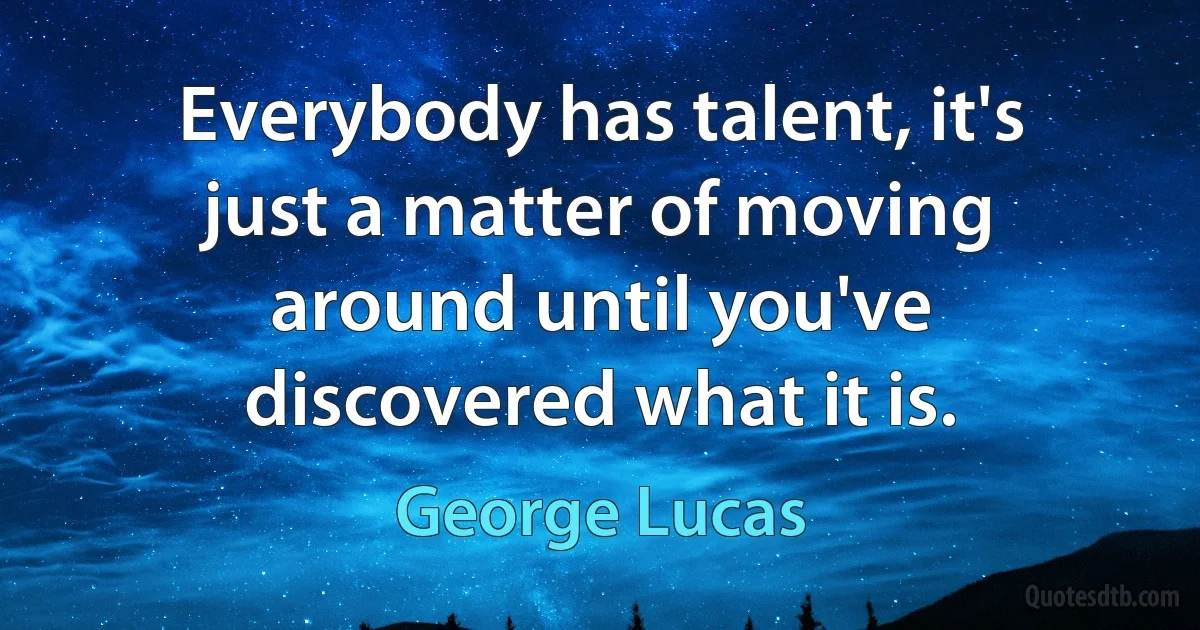 Everybody has talent, it's just a matter of moving around until you've discovered what it is. (George Lucas)