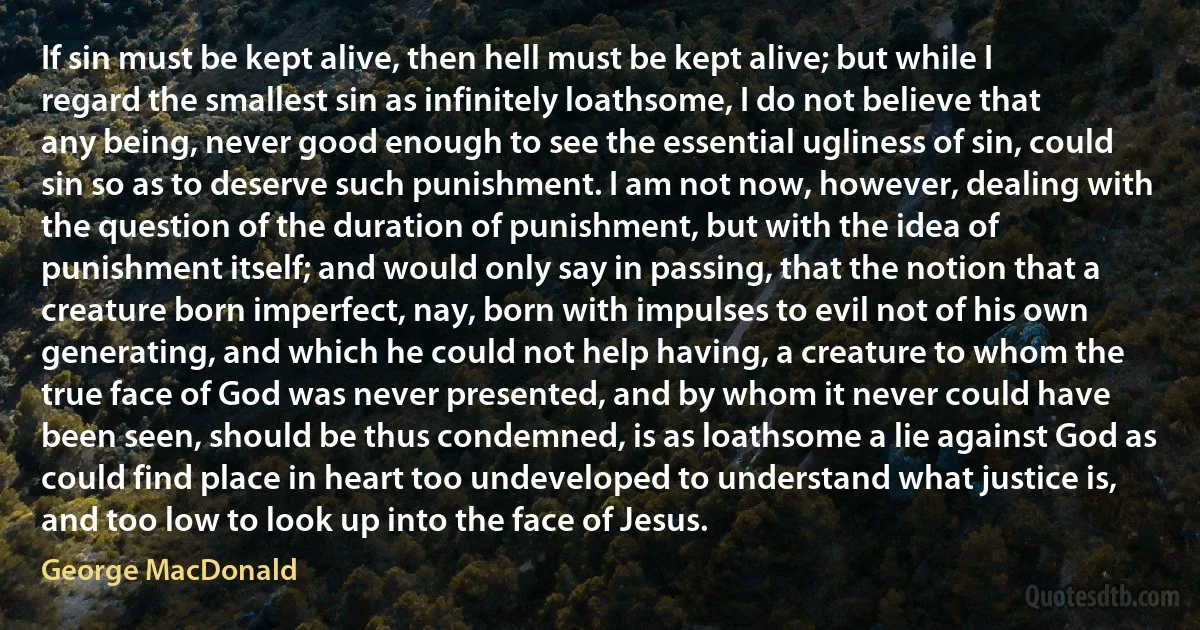 If sin must be kept alive, then hell must be kept alive; but while I regard the smallest sin as infinitely loathsome, I do not believe that any being, never good enough to see the essential ugliness of sin, could sin so as to deserve such punishment. I am not now, however, dealing with the question of the duration of punishment, but with the idea of punishment itself; and would only say in passing, that the notion that a creature born imperfect, nay, born with impulses to evil not of his own generating, and which he could not help having, a creature to whom the true face of God was never presented, and by whom it never could have been seen, should be thus condemned, is as loathsome a lie against God as could find place in heart too undeveloped to understand what justice is, and too low to look up into the face of Jesus. (George MacDonald)