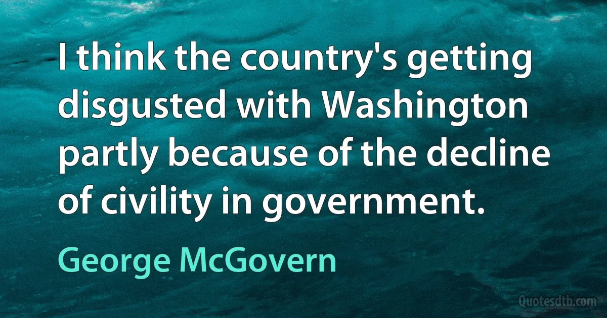 I think the country's getting disgusted with Washington partly because of the decline of civility in government. (George McGovern)