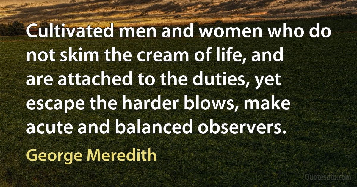 Cultivated men and women who do not skim the cream of life, and are attached to the duties, yet escape the harder blows, make acute and balanced observers. (George Meredith)