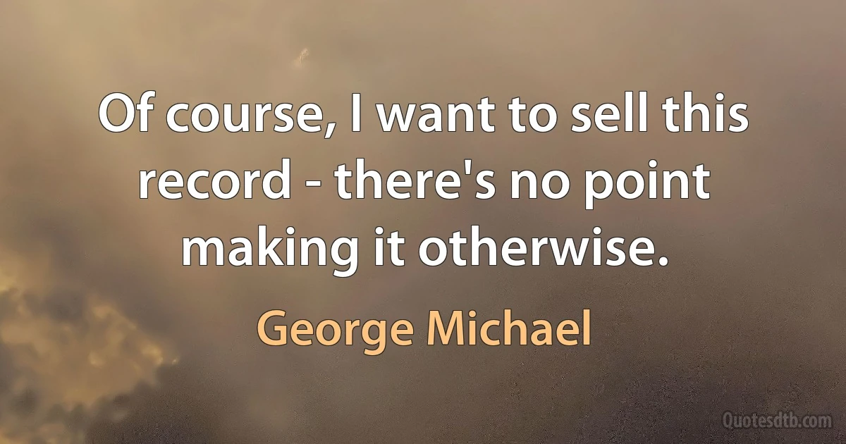 Of course, I want to sell this record - there's no point making it otherwise. (George Michael)