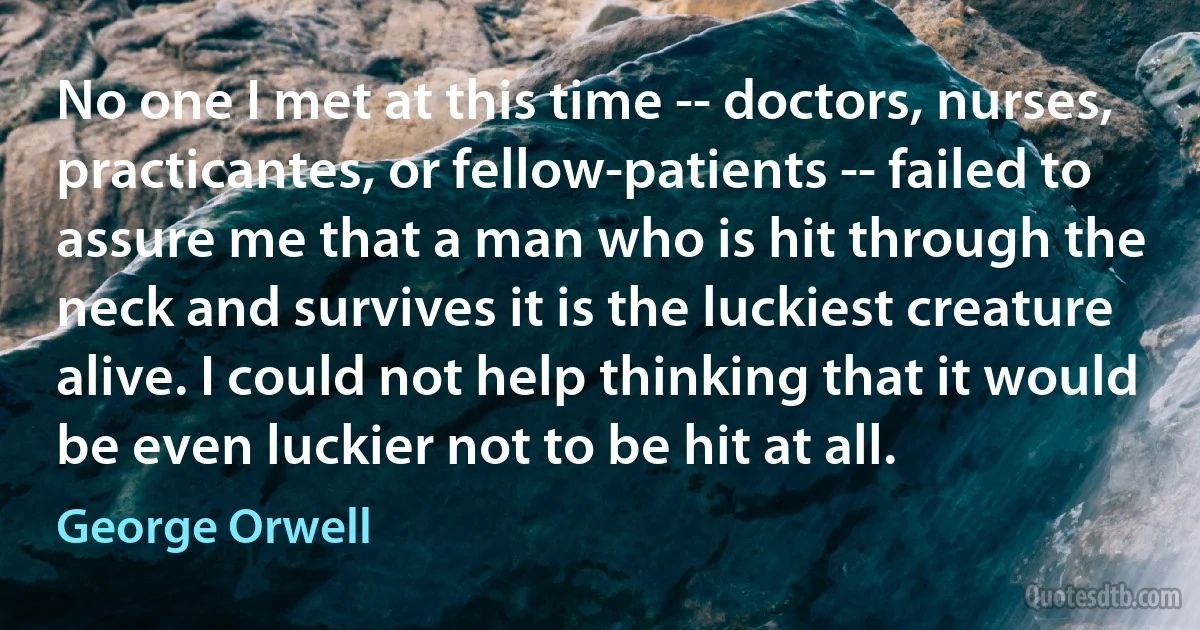 No one I met at this time -- doctors, nurses, practicantes, or fellow-patients -- failed to assure me that a man who is hit through the neck and survives it is the luckiest creature alive. I could not help thinking that it would be even luckier not to be hit at all. (George Orwell)