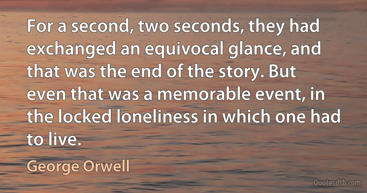 For a second, two seconds, they had exchanged an equivocal glance, and that was the end of the story. But even that was a memorable event, in the locked loneliness in which one had to live. (George Orwell)