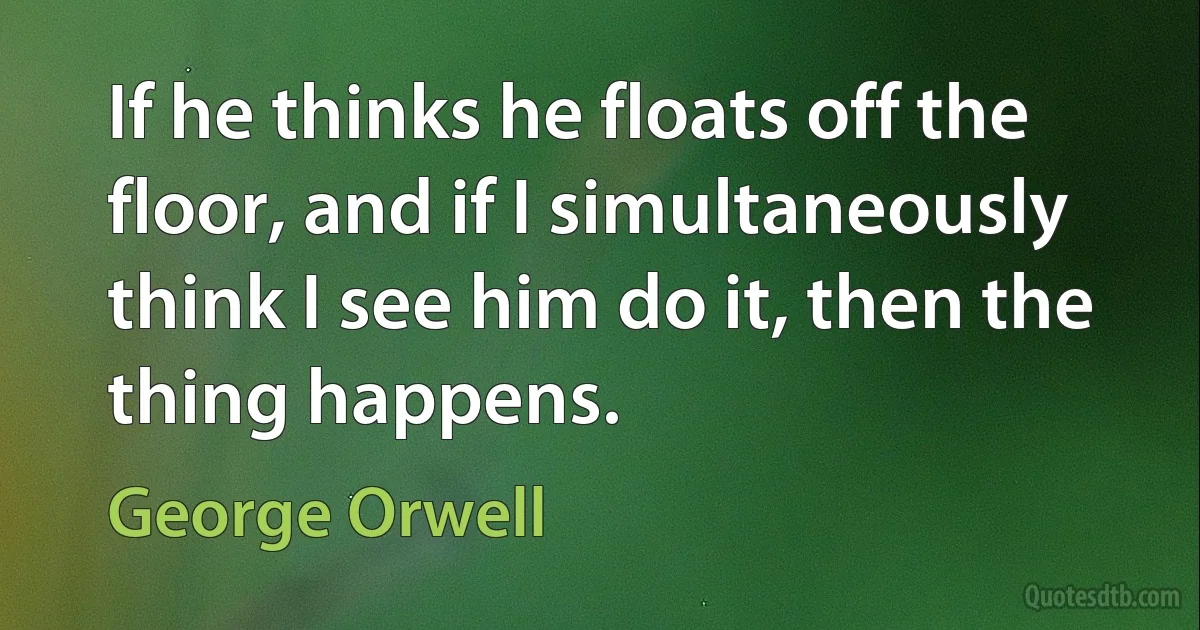 If he thinks he floats off the floor, and if I simultaneously think I see him do it, then the thing happens. (George Orwell)