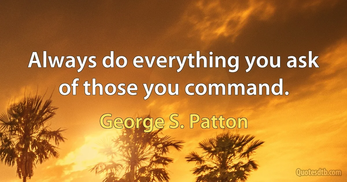 Always do everything you ask of those you command. (George S. Patton)