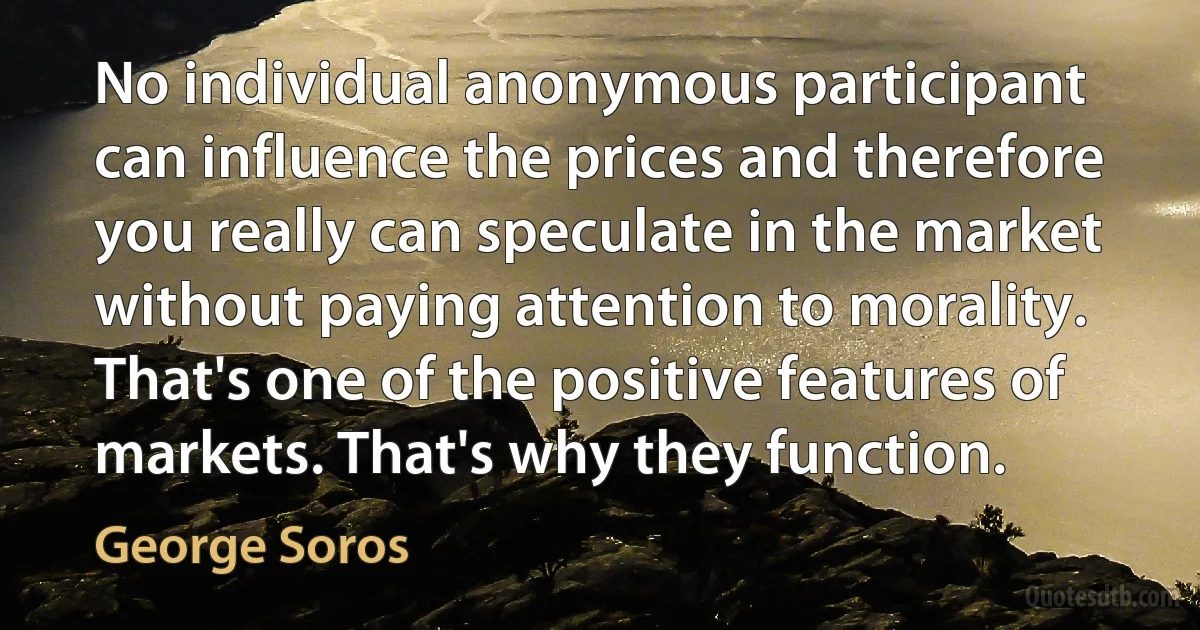 No individual anonymous participant can influence the prices and therefore you really can speculate in the market without paying attention to morality. That's one of the positive features of markets. That's why they function. (George Soros)