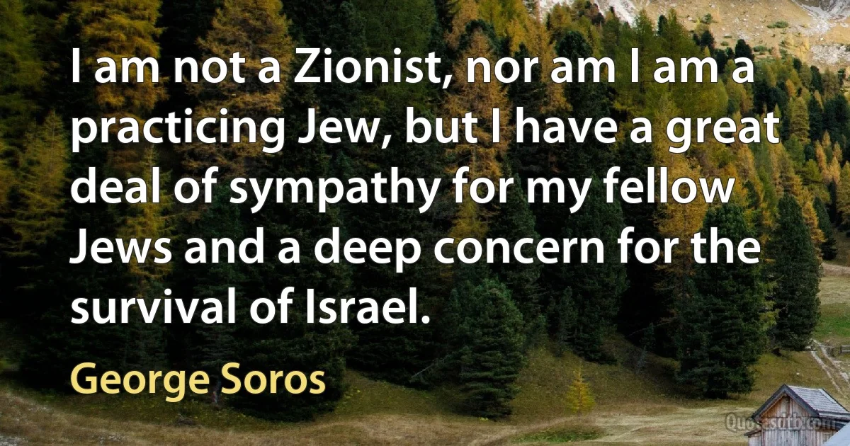 I am not a Zionist, nor am I am a practicing Jew, but I have a great deal of sympathy for my fellow Jews and a deep concern for the survival of Israel. (George Soros)