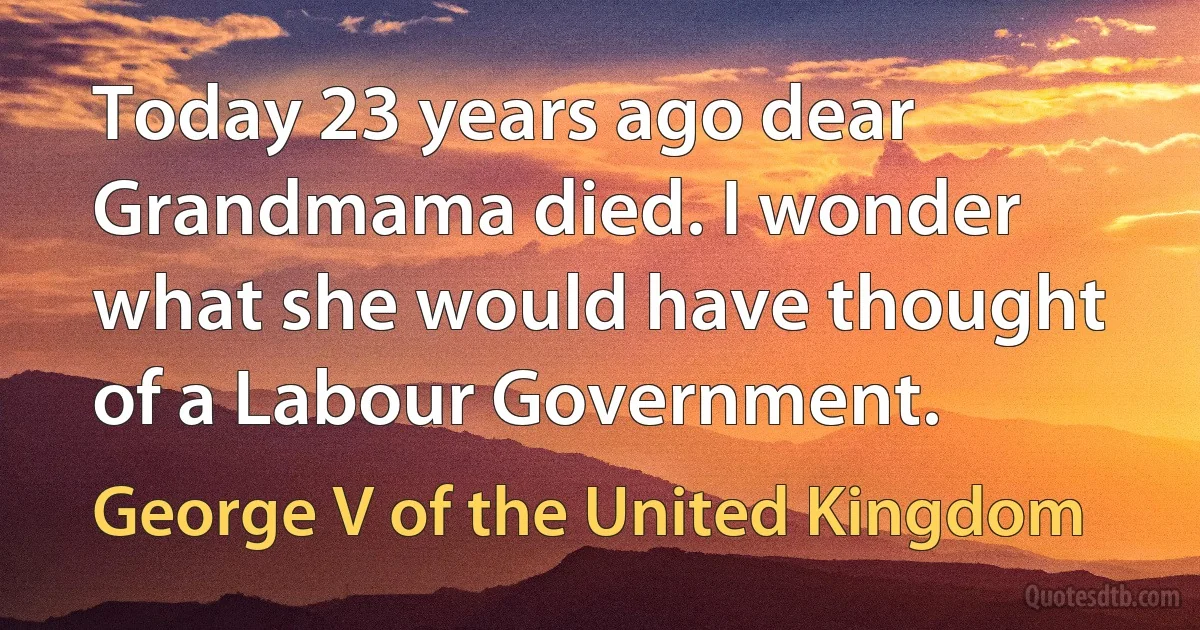 Today 23 years ago dear Grandmama died. I wonder what she would have thought of a Labour Government. (George V of the United Kingdom)