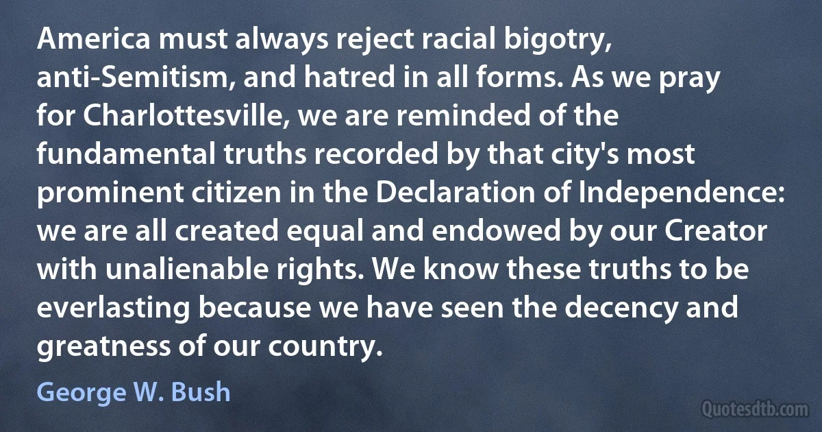 America must always reject racial bigotry, anti-Semitism, and hatred in all forms. As we pray for Charlottesville, we are reminded of the fundamental truths recorded by that city's most prominent citizen in the Declaration of Independence: we are all created equal and endowed by our Creator with unalienable rights. We know these truths to be everlasting because we have seen the decency and greatness of our country. (George W. Bush)