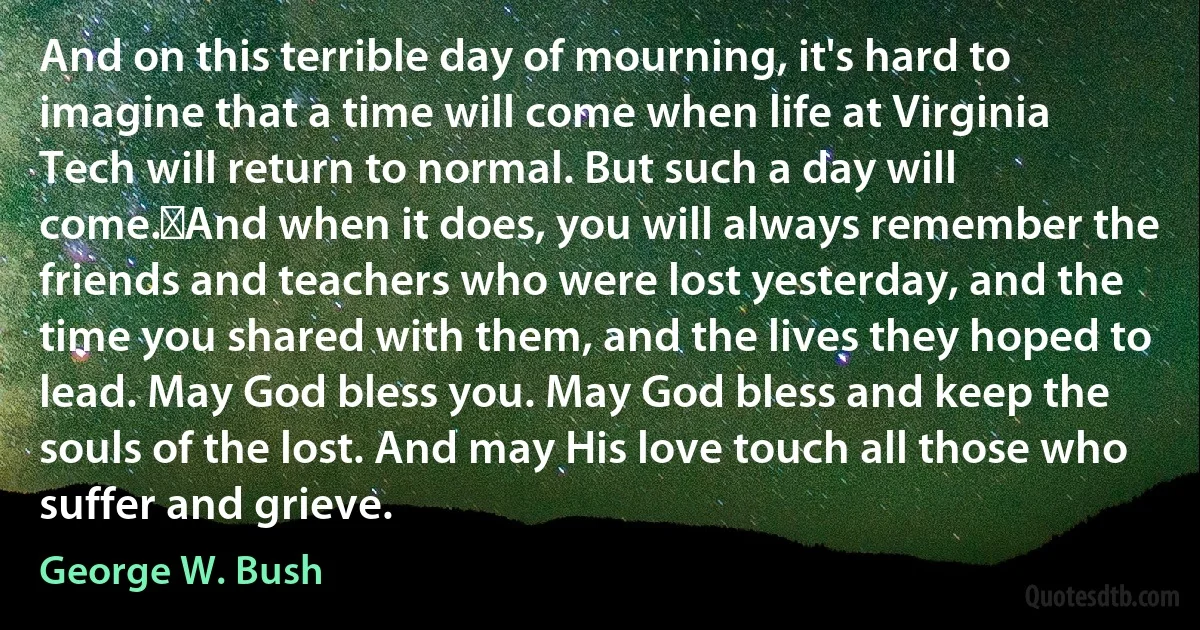 And on this terrible day of mourning, it's hard to imagine that a time will come when life at Virginia Tech will return to normal. But such a day will come.	And when it does, you will always remember the friends and teachers who were lost yesterday, and the time you shared with them, and the lives they hoped to lead. May God bless you. May God bless and keep the souls of the lost. And may His love touch all those who suffer and grieve. (George W. Bush)