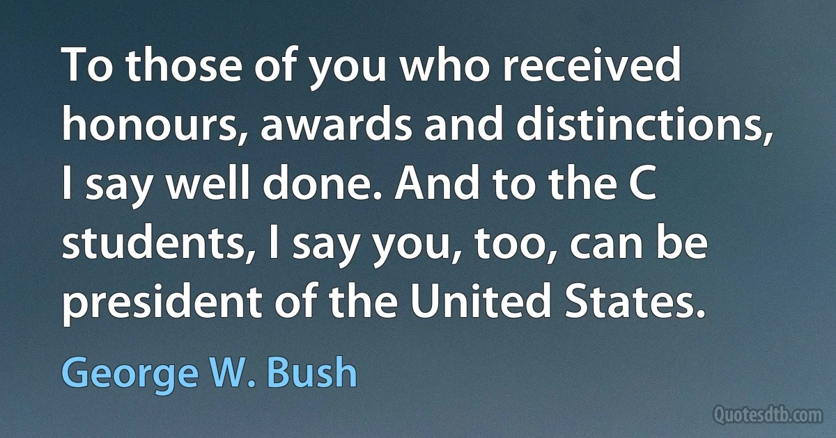 To those of you who received honours, awards and distinctions, I say well done. And to the C students, I say you, too, can be president of the United States. (George W. Bush)