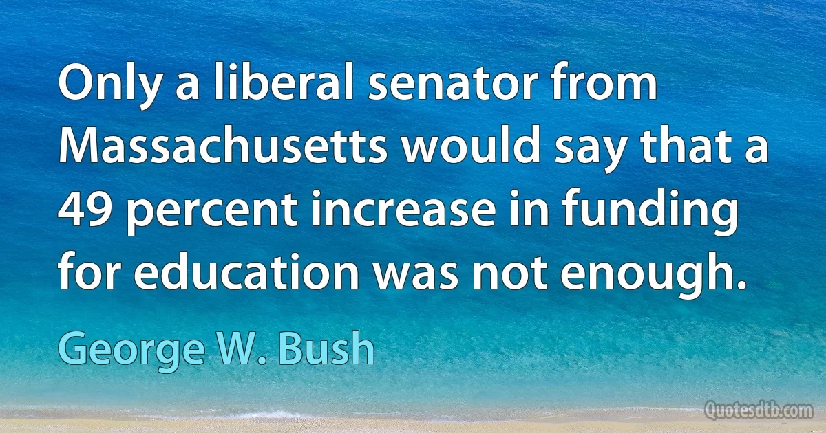 Only a liberal senator from Massachusetts would say that a 49 percent increase in funding for education was not enough. (George W. Bush)