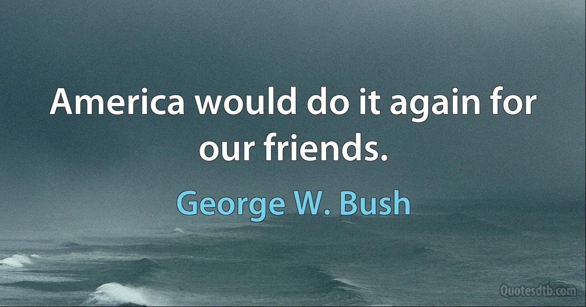 America would do it again for our friends. (George W. Bush)